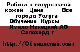 Работа с натуральной кожей › Цена ­ 500 - Все города Услуги » Обучение. Курсы   . Ямало-Ненецкий АО,Салехард г.